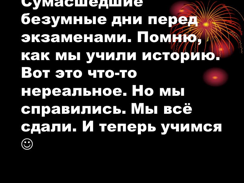 Сумасшедшие безумные дни перед экзаменами. Помню, как мы учили историю. Вот это что-то нереальное.